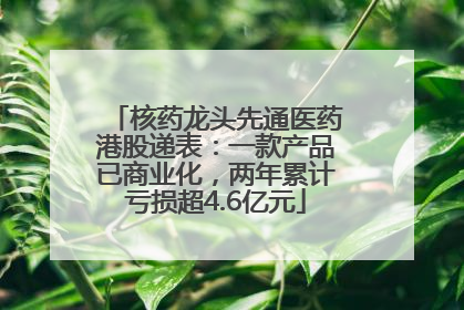 核药龙头先通医药港股递表：一款产品已商业化，两年累计亏损超4.6亿元