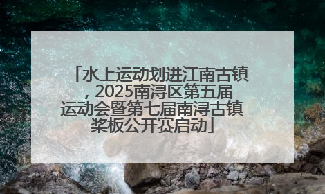 水上运动划进江南古镇，2025南浔区第五届运动会暨第七届南浔古镇桨板公开赛启动