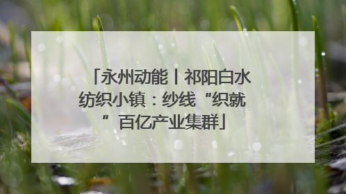 永州动能丨祁阳白水纺织小镇：纱线“织就”百亿产业集群