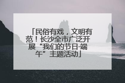 民俗有戏，文明有范！长沙全市广泛开展“我们的节日·端午”主题活动