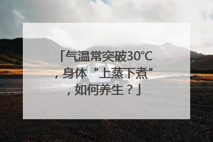 气温常突破30℃，身体“上蒸下煮”，如何养生？