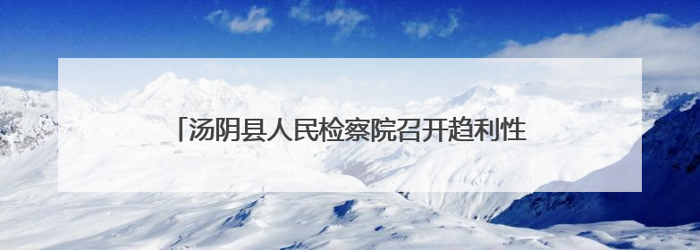 汤阴县人民检察院召开趋利性执法司法监督专项活动推进会