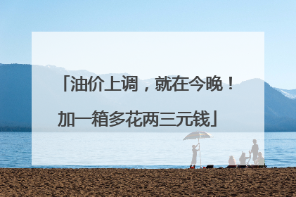 油价上调，就在今晚！加一箱多花两三元钱
