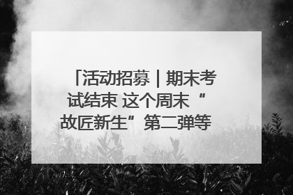 活动招募｜期末考试结束 这个周末“故匠新生”第二弹等着同学们来体验！