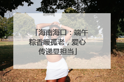 海南海口：端午粽香暖孤老，爱心传递显担当