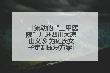 流动的“三甲医院”开进四川大凉山义诊 为瘫痪女子定制康复方案