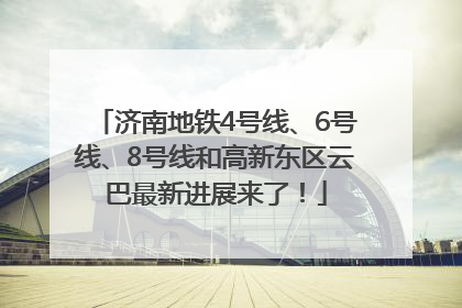 济南地铁4号线、6号线、8号线和高新东区云巴最新进展来了！