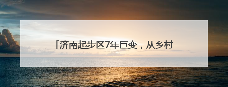 济南起步区7年巨变，从乡村田野到现代化新区的变迁图录