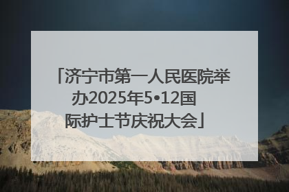 济宁市第一人民医院举办2025年5•12国际护士节庆祝大会