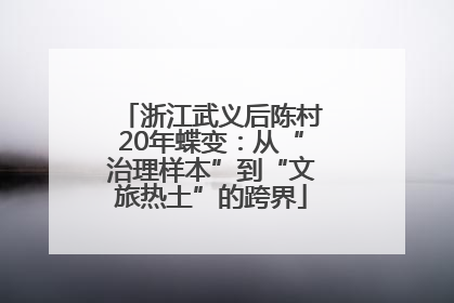 浙江武义后陈村20年蝶变：从“治理样本”到“文旅热土”的跨界