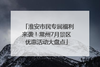 淮安市民专属福利来袭！常州7月景区优惠活动大盘点