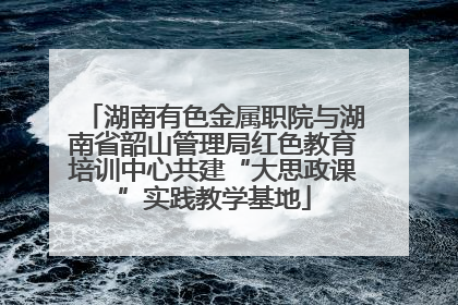 湖南有色金属职院与湖南省韶山管理局红色教育培训中心共建“大思政课”实践教学基地