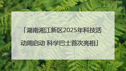 湖南湘江新区2025年科技活动周启动 科学巴士首次亮相