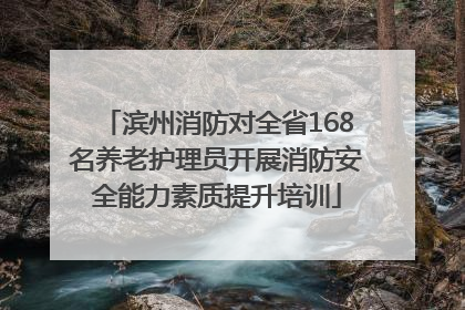 滨州消防对全省168名养老护理员开展消防安全能力素质提升培训