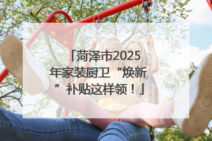 菏泽市2025年家装厨卫“焕新”补贴这样领！