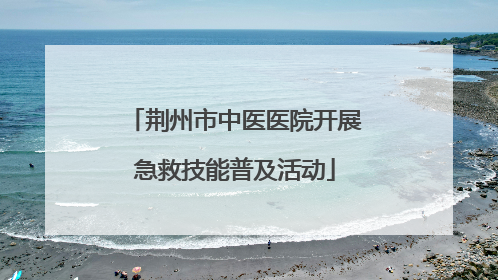 荆州市中医医院开展急救技能普及活动