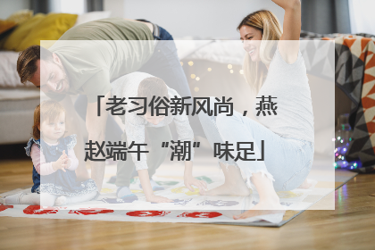 老习俗新风尚，燕赵端午“潮”味足