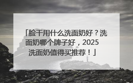 脸干用什么洗面奶好？洗面奶哪个牌子好，2025洗面奶值得买推荐！