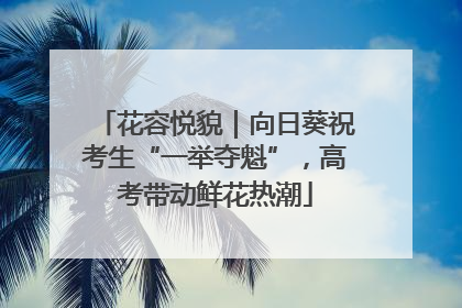 花容悦貌｜向日葵祝考生“一举夺魁”，高考带动鲜花热潮
