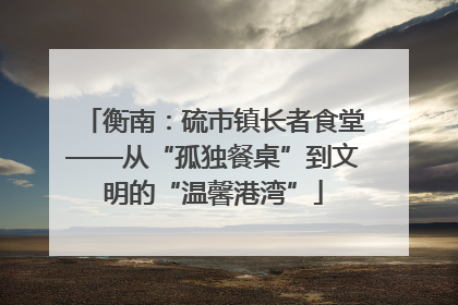 衡南：硫市镇长者食堂——从“孤独餐桌”到文明的“温馨港湾”