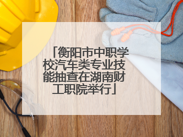 衡阳市中职学校汽车类专业技能抽查在湖南财工职院举行