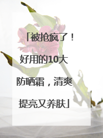 被抢疯了！好用的10大防晒霜，清爽提亮又养肤