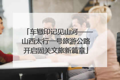 车辙印记见山河——山西太行一号旅游公路开启固关文旅新篇章
