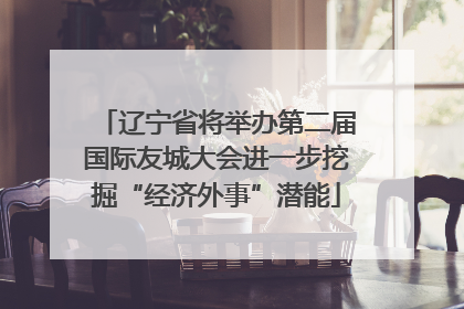 辽宁省将举办第二届国际友城大会进一步挖掘“经济外事”潜能