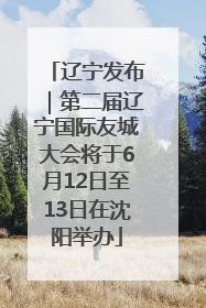 辽宁发布｜第二届辽宁国际友城大会将于6月12日至13日在沈阳举办