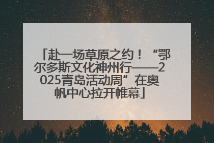 赴一场草原之约！“鄂尔多斯文化神州行——2025青岛活动周”在奥帆中心拉开帷幕