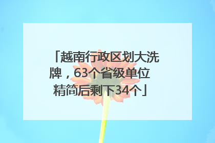 越南行政区划大洗牌，63个省级单位精简后剩下34个