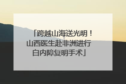 跨越山海送光明！山西医生赴非洲进行白内障复明手术