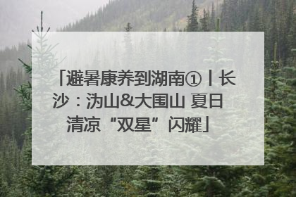 避暑康养到湖南①丨长沙：沩山&大围山 夏日清凉“双星”闪耀