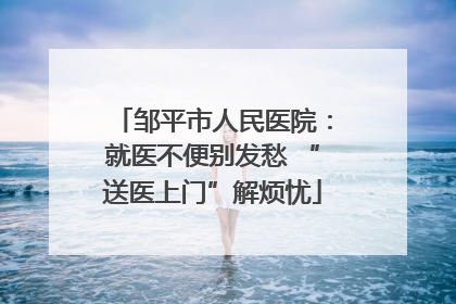 邹平市人民医院：就医不便别发愁 “送医上门”解烦忧