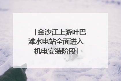 金沙江上游叶巴滩水电站全面进入机电安装阶段