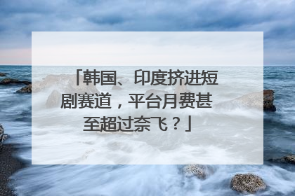 韩国、印度挤进短剧赛道，平台月费甚至超过奈飞？