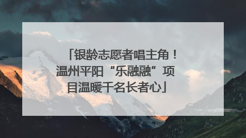 银龄志愿者唱主角！温州平阳“乐融融”项目温暖千名长者心