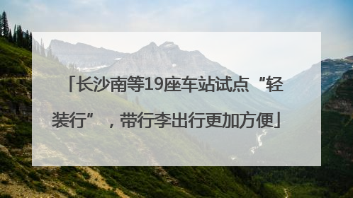 长沙南等19座车站试点“轻装行”，带行李出行更加方便