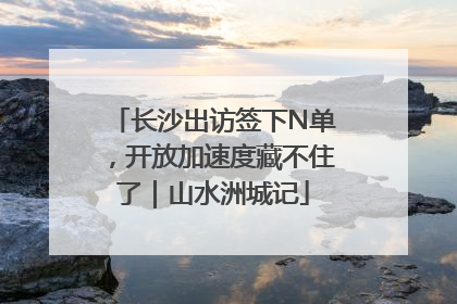 长沙出访签下N单，开放加速度藏不住了｜山水洲城记