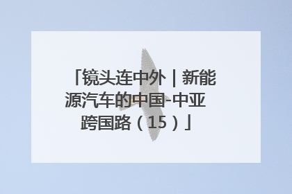 镜头连中外｜新能源汽车的中国-中亚跨国路（15）