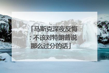 马斯克深夜反悔：不该对特朗普说那么过分的话