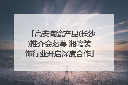 高安陶瓷产品(长沙)推介会落幕 湘赣装饰行业开启深度合作