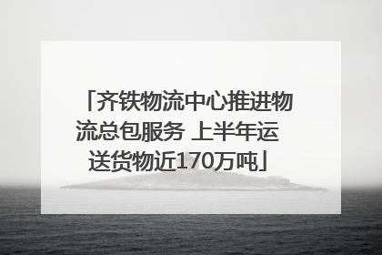 齐铁物流中心推进物流总包服务 上半年运送货物近170万吨