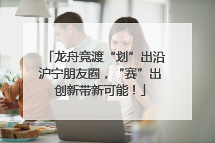 龙舟竞渡“划”出沿沪宁朋友圈，“赛”出创新带新可能！