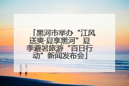黑河市举办“江风送爽·夏享黑河”夏季避暑旅游“百日行动”新闻发布会