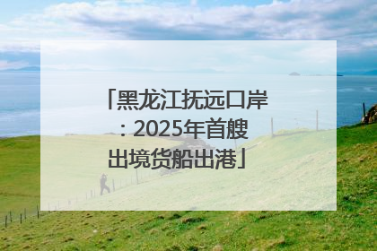 黑龙江抚远口岸：2025年首艘出境货船出港