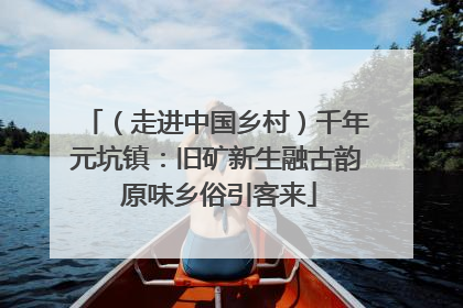（走进中国乡村）千年元坑镇：旧矿新生融古韵 原味乡俗引客来