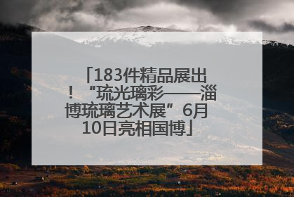 183件精品展出！“琉光璃彩——淄博琉璃艺术展”6月10日亮相国博
