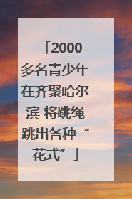 2000多名青少年在齐聚哈尔滨 将跳绳跳出各种“花式”
