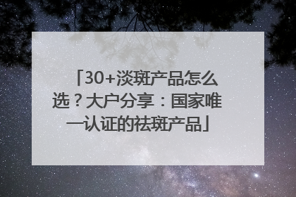 30+淡斑产品怎么选？大户分享：国家唯一认证的祛斑产品